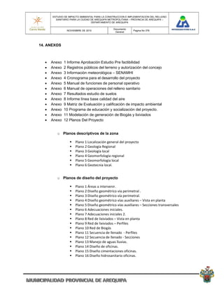 ESTUDIO DE IMPACTO AMBIENTAL PARA LA CONSTRUCCION E IMPLEMENTACION DEL RELLENO
        SANITARIO PARA LA CIUDAD DE AREQUIPA METROPOLITANA – PROVINCIA DE AREQUIPA –
                                 DEPARTAMENTO DE AREQUIPA

                                               Documento
               NOVIEMBRE DE 2010                             Pagina No 378
                                                General




14. ANEXOS



     Anexo   1 Informe Aprobación Estudio Pre factibilidad
     Anexo   2 Registros públicos del terreno y autorización del concejo
     Anexo   3 Información meteorológica – SENAMHI
     Anexo   4 Cronograma para el desarrollo del proyecto
     Anexo   5 Manual de funciones de personal operativo
     Anexo   6 Manual de operaciones del relleno sanitario
     Anexo   7 Resultados estudio de suelos
     Anexo   8 Informe línea base calidad del aire
     Anexo   9 Matriz de Evaluación y calificación de impacto ambiental
     Anexo   10 Programa de educación y socialización del proyecto.
     Anexo   11 Modelación de generación de Biogás y lixiviados
     Anexo   12 Planos Del Proyecto


         o Planos descriptivos de la zona

                    Plano 1 Localización general del proyecto  
                    Plano 2 Geología Regional  
                    Plano 3 Geología local  
                    Plano 4 Geomorfología regional  
                    Plano 5 Geomorfología local  
                    Plano 6 Geotecnia local. 


         o Planos de diseño del proyecto

                    Plano 1 Áreas a intervenir. 
                    Plano 2 Diseño geométrico vía perimetral . 
                    Plano 3 Diseño geométrico vía perimetral. 
                    Plano 4 Diseño geométrico vías auxiliares – Vista en planta  
                    Plano 5 Diseño geométrico vías auxiliares – Secciones transversales 
                    Plano 6 Adecuaciones iniciales. 
                    Plano 7 Adecuaciones iniciales 2. 
                    Plano 8 Red de lixiviados – Vista en planta  
                    Plano 9 Red de lixiviados – Perfiles  
                    Plano 10 Red de Biogás  
                    Plano 11 Secuencia de llenado  ‐ Perfiles  
                    Plano 12 Secuencia de llenado ‐ Secciones 
                    Plano 13 Manejo de aguas lluvias.  
                    Plano 14 Diseño de oficinas.  
                    Plano 15 Diseño cimentaciones oficinas. 
                    Plano 16 Diseño hidrosanitario oficinas.  
 