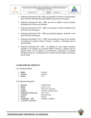 ESTUDIO DE IMPACTO AMBIENTAL PARA LA CONSTRUCCION E IMPLEMENTACION DEL RELLENO
          SANITARIO PARA LA CIUDAD DE AREQUIPA METROPOLITANA – PROVINCIA DE AREQUIPA –
                                   DEPARTAMENTO DE AREQUIPA

                                                 Documento
                    Noviembre de 2010                          Pagina No 39
                                                  General


      Ordenanza Municipal Nº 349 - 2005, que aprueba la creación y funcionamiento
       de la Comisión Ambiental Municipal (CAM) de la provincia de Arequipa.

      Ordenanza Municipal Nº 385 - 2006, que crea el Sistema Local de Gestión
       Ambiental de la Provincia de Arequipa.

      Ordenanza Municipal Nº 425 - 2006, que aprueba la Política Ambiental Local
       de la provincia de Arequipa

      Ordenanza Municipal N° 567 – 2008, que aprueba la Agenda Ambiental Local
       de la Provincia de Arequipa.

      Ordenanza Municipal N° 573 – 2008, que aprueba las tasas de los arbitrios
       municipales de Limpieza Pública, Parques y Jardines y Serenazgo para el
       ejercicio 2009.

      Ordenanza Municipal 253 - 2004 , se establece el nuevo régimen tributario
       aplicable a los Arbitrios de Limpieza Pública, Parques y Jardines para el
       ejercicio 2004, a fin de facilitar su administración y garantizar su equitativa
       distribución entre los contribuyentes de acuerdo al costo efectivo del servicio
       que se presta




1.9 UBICACIÓN DEL PROYECTO

1.9.1 Ubicación Política

      Región                           : Arequipa 
      Provincia                        : Arequipa 
      Distrito                         : Yura 


1.9.2 Ubicación Geográfica

      Extensión                        : 10 430,12 Km2 
      Altitud                          : 2,325  m.s.n.m 
      Latitud                          : 16º 24’ 17’ Latitud Sur 
      Longitud                         : 71°32’09’’ Longitud Oeste 
      Temperatura media anual          : 10°C a 25°C 
      Vertiente                        : Océano Pacífico 
      Cuenca                           : Río Chili 
      Coordenadas  UTM                 : 216000 E y 218000 N 
      : 8198500 N y 8200500 N 
 