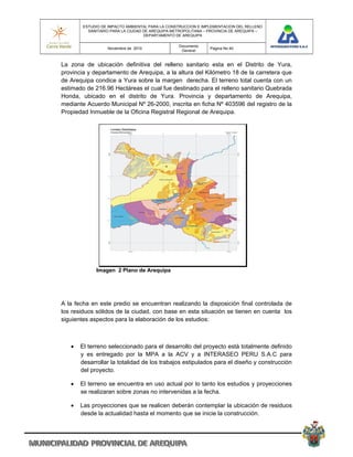 ESTUDIO DE IMPACTO AMBIENTAL PARA LA CONSTRUCCION E IMPLEMENTACION DEL RELLENO
          SANITARIO PARA LA CIUDAD DE AREQUIPA METROPOLITANA – PROVINCIA DE AREQUIPA –
                                   DEPARTAMENTO DE AREQUIPA

                                                 Documento
                  Noviembre de 2010                            Pagina No 40
                                                  General


La zona de ubicación definitiva del relleno sanitario esta en el Distrito de Yura,
provincia y departamento de Arequipa, a la altura del Kilómetro 18 de la carretera que
de Arequipa condice a Yura sobre la margen derecha. El terreno total cuenta con un
estimado de 216.96 Hectáreas el cual fue destinado para el relleno sanitario Quebrada
Honda, ubicado en el distrito de Yura. Provincia y departamento de Arequipa,
mediante Acuerdo Municipal Nº 26-2000, inscrita en ficha Nº 403596 del registro de la
Propiedad Inmueble de la Oficina Registral Regional de Arequipa.




             Imagen 2 Plano de Arequipa




A la fecha en este predio se encuentran realizando la disposición final controlada de
los residuos sólidos de la ciudad, con base en esta situación se tienen en cuenta los
siguientes aspectos para la elaboración de los estudios:



      El terreno seleccionado para el desarrollo del proyecto está totalmente definido
       y es entregado por la MPA a la ACV y a INTERASEO PERU S.A.C para
       desarrollar la totalidad de los trabajos estipulados para el diseño y construcción
       del proyecto.

      El terreno se encuentra en uso actual por lo tanto los estudios y proyecciones
       se realizaran sobre zonas no intervenidas a la fecha.

      Las proyecciones que se realicen deberán contemplar la ubicación de residuos
       desde la actualidad hasta el momento que se inicie la construcción.
 