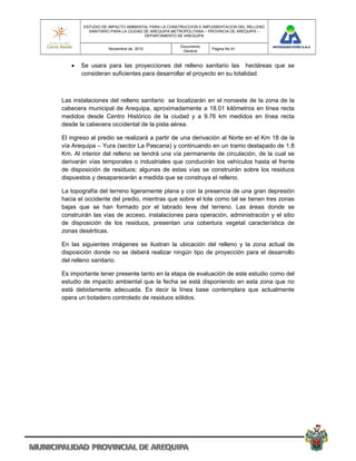 ESTUDIO DE IMPACTO AMBIENTAL PARA LA CONSTRUCCION E IMPLEMENTACION DEL RELLENO
          SANITARIO PARA LA CIUDAD DE AREQUIPA METROPOLITANA – PROVINCIA DE AREQUIPA –
                                   DEPARTAMENTO DE AREQUIPA

                                                 Documento
                  Noviembre de 2010                            Pagina No 41
                                                  General


      Se usara para las proyecciones del relleno sanitario las hectáreas que se
       consideran suficientes para desarrollar el proyecto en su totalidad.



Las instalaciones del relleno sanitario se localizarán en el noroeste de la zona de la
cabecera municipal de Arequipa, aproximadamente a 18.01 kilómetros en línea recta
medidos desde Centro Histórico de la ciudad y a 9.76 km medidos en línea recta
desde la cabecera occidental de la pista aérea.

El ingreso al predio se realizará a partir de una derivación al Norte en el Km 18 de la
vía Arequipa – Yura (sector La Pascana) y continuando en un tramo destapado de 1.8
Km. Al interior del relleno se tendrá una vía permanente de circulación, de la cual se
derivarán vías temporales o industriales que conducirán los vehículos hasta el frente
de disposición de residuos; algunas de estas vías se construirán sobre los residuos
dispuestos y desaparecerán a medida que se construya el relleno.

La topografía del terreno ligeramente plana y con la presencia de una gran depresión
hacia el occidente del predio, mientras que sobre el lote como tal se tienen tres zonas
bajas que se han formado por el labrado leve del terreno. Las áreas donde se
construirán las vías de acceso, instalaciones para operación, administración y el sitio
de disposición de los residuos, presentan una cobertura vegetal característica de
zonas desérticas.

En las siguientes imágenes se ilustran la ubicación del relleno y la zona actual de
disposición donde no se deberá realizar ningún tipo de proyección para el desarrollo
del relleno sanitario.

Es importante tener presente tanto en la etapa de evaluación de este estudio como del
estudio de impacto ambiental que la fecha se está disponiendo en esta zona que no
está debidamente adecuada. Es decir la línea base contemplara que actualmente
opera un botadero controlado de residuos sólidos.
 