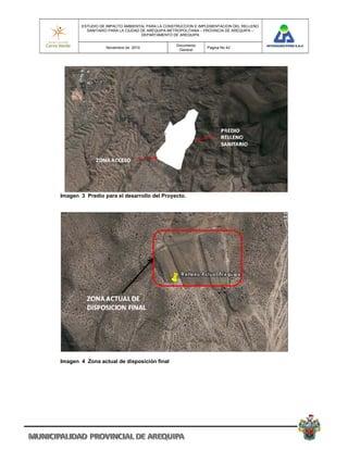 ESTUDIO DE IMPACTO AMBIENTAL PARA LA CONSTRUCCION E IMPLEMENTACION DEL RELLENO
          SANITARIO PARA LA CIUDAD DE AREQUIPA METROPOLITANA – PROVINCIA DE AREQUIPA –
                                   DEPARTAMENTO DE AREQUIPA

                                                 Documento
                  Noviembre de 2010                            Pagina No 42
                                                  General




Imagen 3 Predio para el desarrollo del Proyecto.




Imagen 4 Zona actual de disposición final
 