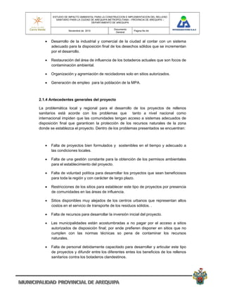 ESTUDIO DE IMPACTO AMBIENTAL PARA LA CONSTRUCCION E IMPLEMENTACION DEL RELLENO
          SANITARIO PARA LA CIUDAD DE AREQUIPA METROPOLITANA – PROVINCIA DE AREQUIPA –
                                   DEPARTAMENTO DE AREQUIPA

                                                 Documento
                  Noviembre de 2010                            Pagina No 44
                                                  General


      Desarrollo de la industrial y comercial de la ciudad al contar con un sistema
       adecuado para la disposición final de los desechos sólidos que se incrementan
       por el desarrollo.

      Restauración del área de influencia de los botaderos actuales que son focos de
       contaminación ambiental.

      Organización y agremiación de recicladores solo en sitios autorizados.

      Generación de empleo para la población de la MPA.



2.1.4 Antecedentes generales del proyecto

La problemática local y regional para el desarrollo de los proyectos de rellenos
sanitarios está acorde con los problemas que          tanto a nivel nacional como
internacional impiden que las comunidades tengan acceso a sistemas adecuados de
disposición final que garanticen la protección de los recursos naturales de la zona
donde se establezca el proyecto. Dentro de los problemas presentados se encuentran:



      Falta de proyectos bien formulados y sostenibles en el tiempo y adecuado a
       las condiciones locales.

      Falta de una gestión constante para la obtención de los permisos ambientales
       para el establecimiento del proyecto.

      Falta de voluntad política para desarrollar los proyectos que sean beneficiosos
       para toda la región y con carácter de largo plazo.

      Restricciones de los sitios para establecer este tipo de proyectos por presencia
       de comunidades en las áreas de influencia.

      Sitios disponibles muy alejados de los centros urbanos que representan altos
       costos en el servicio de transporte de los residuos sólidos. .

      Falta de recursos para desarrollar la inversión inicial del proyecto.

      Las municipalidades están acostumbradas a no pagar por el acceso a sitios
       autorizados de disposición final; por ende prefieren disponer en sitios que no
       cumplen con las normas técnicas so pena de contaminar los recursos
       naturales.

      Falta de personal debidamente capacitado para desarrollar y articular este tipo
       de proyectos y difundir entre los diferentes entes los beneficios de los rellenos
       sanitarios contra los botaderos clandestinos.
 