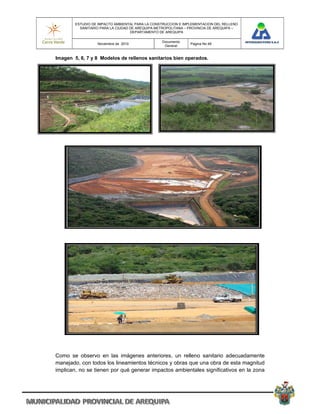 ESTUDIO DE IMPACTO AMBIENTAL PARA LA CONSTRUCCION E IMPLEMENTACION DEL RELLENO
          SANITARIO PARA LA CIUDAD DE AREQUIPA METROPOLITANA – PROVINCIA DE AREQUIPA –
                                   DEPARTAMENTO DE AREQUIPA

                                                 Documento
                  Noviembre de 2010                            Pagina No 48
                                                  General


Imagen 5, 6, 7 y 8 Modelos de rellenos sanitarios bien operados.




Como se observo en las imágenes anteriores, un relleno sanitario adecuadamente
manejado, con todos los lineamientos técnicos y obras que una obra de esta magnitud
implican, no se tienen por qué generar impactos ambientales significativos en la zona
 
