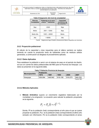 ESTUDIO DE IMPACTO AMBIENTAL PARA LA CONSTRUCCION E IMPLEMENTACION DEL RELLENO
          SANITARIO PARA LA CIUDAD DE AREQUIPA METROPOLITANA – PROVINCIA DE AREQUIPA –
                                   DEPARTAMENTO DE AREQUIPA

                                                      Documento
                  Noviembre de 2010                                    Pagina No 58
                                                       General


                       Tabla 6 Asignación del nivel de complejidad
                      Nivel de        Población en la zona             Capacidad
                    Complejidad       urbana (1) habitantes           económica de
                                                                                  (2)
                                                                     los usuarios

                        Bajo                  <2500                          Baja

                       Medio              2501 – 12500                       Baja

                     Medio Alto           12501 – 60000                  Media

                        Alto                 > 60000                         Alta
                            Fuente:    Reglamento Agua Potable y Saneamiento Básico (República de Colombia)




2.6.2 Proyección poblacional

El cálculo de la capacidad y área requeridas para el relleno sanitario se realiza
teniendo en cuenta la proyección tanto de habitantes como de residuos sólidos
generados, a continuación se desglosa el procedimiento aplicado.

2.6.2.1 Datos Aplicados
Para establecer la población a servir con el sistema de aseo en el periodo de diseño,
se tuvo en cuenta los datos poblacionales del INEI para la Provincia de Arequipa. Los
datos se presentan en la siguiente tabla.

                          Tabla 7 Población Provincia de Arequipa
                                  Población
         Municipio/Año
                                  1972      1981                    1993              2005      2007
         Arequipa                 309.094         446.942           619.156           819.273   840.230
                                                                                                Fuente: INEI




2.6.2.2 Métodos Aplicados



      Método Aritmético supone un crecimiento vegetativo balanceado por la
       mortalidad y la emigración. La ecuación para calcular la población proyectada
       es la siguiente.


                                      Pf  Puc 1  r 
                                                                  T f Tuc



       Donde, Pf es la población (hab) correspondiente al año para el que se quiere
       proyectar la población, Puc es la población (hab) correspondiente al último año
       censado con información, Pci es la población (hab) correspondiente al censo
 