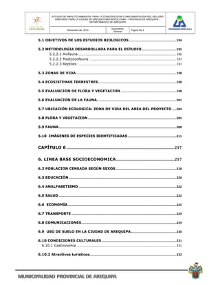 ESTUDIO DE IMPACTO AMBIENTAL PARA LA CONSTRUCCION E IMPLEMENTACION DEL RELLENO
               SANITARIO PARA LA CIUDAD DE AREQUIPA METROPOLITANA – PROVINCIA DE AREQUIPA –
                                        DEPARTAMENTO DE AREQUIPA

                                                                         Documento
                            Noviembre de 2010                                               Pagina No 5
                                                                          General


5.1 OBJETIVOS DE LOS ESTUDIOS BIOLOGICOS .................................................... 194 

5.2 METODOLOGIA DESARROLLADA PARA EL ESTUDIO ...................................... 195 
     5.2.2.1 Avifauna:  .............................................................................................................. 196 
                        .
     5.2.2.2 Mastozoofauna: .................................................................................................. 197 
     5.2.2.3 Reptiles: ................................................................................................................ 197 

5.3 ZONAS DE VIDA .............................................................................................................. 198 

5.4 ECOSISTEMAS TERRESTRES  ..................................................................................... 198 
                          .

5.5 EVALUACION DE FLORA Y VEGETACION ............................................................. 198 

5.6 EVALUACION DE LA FAUNA ....................................................................................... 201 

5.7 UBICACIÓN ECOLOGICA: ZONA DE VIDA DEL AREA DEL PROYECTO ..... 204 

5.8 FLORA Y VEGETACION ................................................................................................. 205 

5.9 FAUNA ................................................................................................................................. 208 

5.10 IMÁGENES DE ESPECIES IDENTIFICADAS ..................................................... 211 


CAPÍTULO 6 ................................................................................................................. 217 

6. LINEA BASE SOCIOECONOMICA ............................................................. 217 

6.2 POBLACION CENSADA SEGÚN SEXOS  .................................................................. 218 
                                 .

6.3 EDUCACIÓN ...................................................................................................................... 220 

6.4 ANALFABETISMO ........................................................................................................... 222 

6.5 SALUD ................................................................................................................................. 222 

6.6 ECONOMÍA ....................................................................................................................... 225 

6.7 TRANSPORTE ................................................................................................................... 229 

6.8 COMUNICACIONES ........................................................................................................ 229 

6.9 USO DE SUELO EN LA CIUDAD DE AREQUIPA .................................................. 230 

6.10 CONDICIONES CULTURALES .................................................................................. 231 
  6.10.1 Gastronomía .................................................................................................................. 231 

6.10.2 Atractivos turísticos ............................................................................................... 232 
 