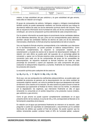 ESTUDIO DE IMPACTO AMBIENTAL PARA LA CONSTRUCCION E IMPLEMENTACION DEL RELLENO
          SANITARIO PARA LA CIUDAD DE AREQUIPA METROPOLITANA – PROVINCIA DE AREQUIPA –
                                   DEPARTAMENTO DE AREQUIPA

                                                 Documento
                  Noviembre de 2010                            Pagina No 79
                                                  General


metano, la baja solubilidad del gas carbónico y la gran solubilidad del gas amonio,
todos ellos en relación con el agua.

El grupo de compuestos de carbono, hidrógeno, oxígeno y nitrógeno (eventualmente
también azufre) se puede representar mediante una fórmula empírica que indique la
abundancia relativa de cada uno de los elementos químicos dentro del conjunto. Para
ello se requiere la información de la humedad de cada uno de los componentes que lo
constituyen, así como la composición química elemental de cada componente seco.

Con la anterior información se puede lograr el conocimiento de las cantidades relativas
de los diferentes elementos, las que, junto con los correspondientes pesos atómicos,
permiten calcular las cantidades relativas de átomos de cada uno de los elementos
mencionados y fácilmente, la fórmula empírica representativa de todo el conjunto.

Una vez lograda la fórmula empírica correspondiente a los materiales que intervienen
en la bio-descomposición, se puede proceder al balance estequiométrico. Como
información complementaria, se requieren la composición restante de la
caracterización y el grado de avance de la reacción de descomposición biológica. En
relación con esto último se puede partir del supuesto de un porcentaje global de
conversión y operar con la fórmula empírica antes encontrada. Si se diferenciara la
conversión para cada uno de los componentes del grupo de los susceptibles de
descomposición, se requeriría recalcular la fórmula empírica con base en cada
porcentaje de conversión u operar por separado con cada componente del grupo,
evaluando la estequiometria respectiva y sumando, finalmente de manera ponderada
los productos del conjunto.

La ecuación química para cualquiera de los casos es:



De la que, una vez averiguados los coeficientes estequiométricos, se puede saber qué
cantidad de productos se generan por la descomposición de una cierta cantidad de
compuesto orgánico reactivo, así como la cantidad de agua que desaparece del medio
al intervenir como reactivo en la reacción. De esta manera se podrá conocer el total de
compuestos que aparecerán al finalizar la misma. Estos son los inertes, no afectados
por la degradación; los orgánicos, que intervienen finalmente en ella; el agua
remanente no consumida en el cambio bioquímico y los productos nuevos (metano,
gas carbónico y gas amonio).

Como el gas amonio se puede suponer completamente solubilizado en el agua
presente dentro de los residuos, la suma de CO2 y CH4 corresponderá al liberado en la
fermentación anaeróbica de la basura.

En relación con el agua que permanece finalmente sin intervenir en la reacción, cabe
preguntar si podrá ser soportada sin sobresaturación y escurrimiento por la cantidad
disminuido de sólidos que quedan al final del proceso. Se puede suponer que los
sólidos remanentes pueden contener hasta el 40% de humedad global, cualquier
 