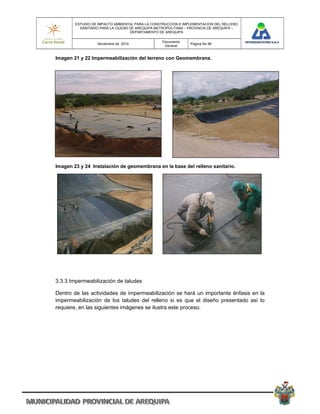 ESTUDIO DE IMPACTO AMBIENTAL PARA LA CONSTRUCCION E IMPLEMENTACION DEL RELLENO
          SANITARIO PARA LA CIUDAD DE AREQUIPA METROPOLITANA – PROVINCIA DE AREQUIPA –
                                   DEPARTAMENTO DE AREQUIPA

                                                 Documento
                  Noviembre de 2010                            Pagina No 96
                                                  General


Imagen 21 y 22 Impermeabilización del terreno con Geomembrana.




Imagen 23 y 24 Instalación de geomembrana en la base del relleno sanitario.




3.3.3 Impermeabilización de taludes

Dentro de las actividades de impermeabilización se hará un importante énfasis en la
impermeabilización de los taludes del relleno si es que el diseño presentado así lo
requiere, en las siguientes imágenes se ilustra este proceso.
 