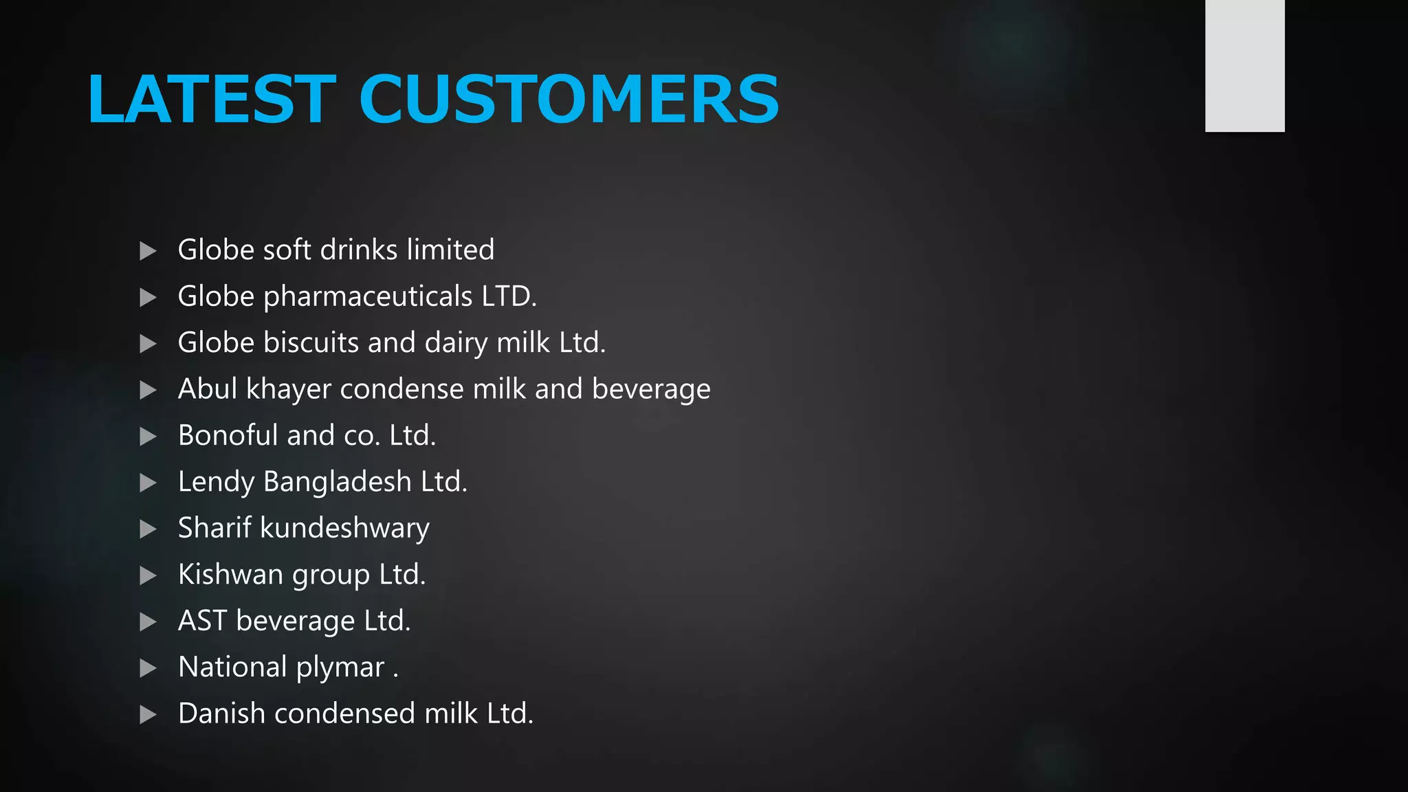 LATEST CUSTOMERS
 Globe soft drinks limited
 Globe pharmaceuticals LTD.
 Globe biscuits and dairy milk Ltd.
 Abul khayer condense milk and beverage
 Bonoful and co. Ltd.
 Lendy Bangladesh Ltd.
 Sharif kundeshwary
 Kishwan group Ltd.
 AST beverage Ltd.
 National plymar .
 Danish condensed milk Ltd.
 