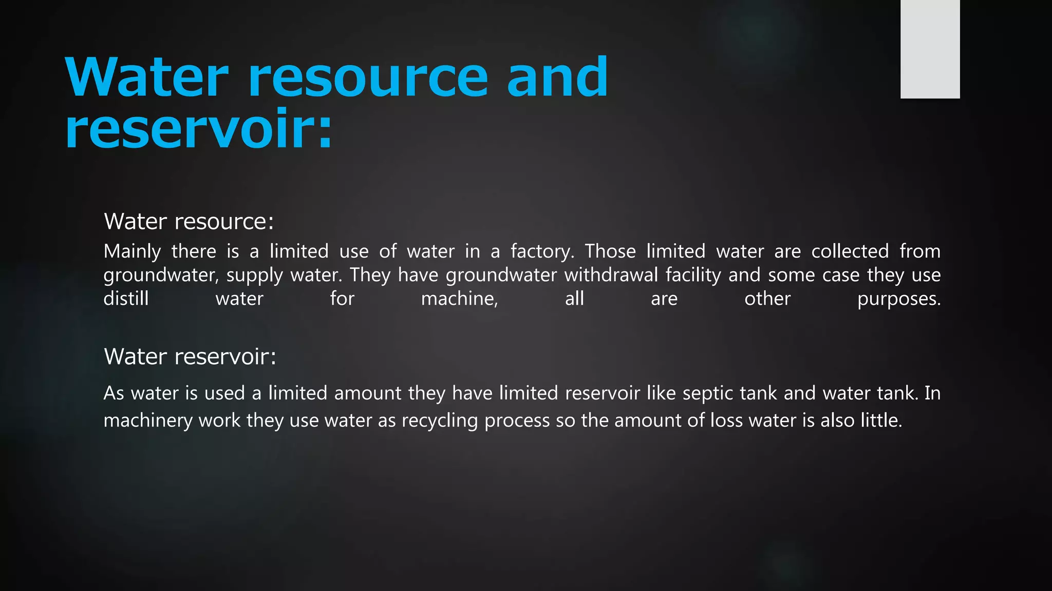 Water resource and
reservoir:
Water resource:
Mainly there is a limited use of water in a factory. Those limited water are collected from
groundwater, supply water. They have groundwater withdrawal facility and some case they use
distill water for machine, all are other purposes.
Water reservoir:
As water is used a limited amount they have limited reservoir like septic tank and water tank. In
machinery work they use water as recycling process so the amount of loss water is also little.
 