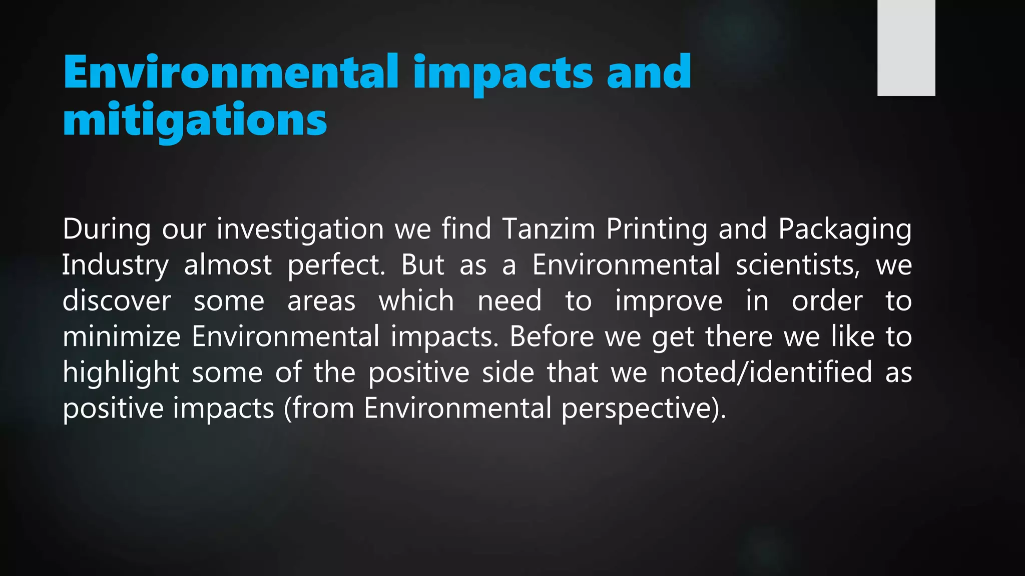 Environmental impacts and
mitigations
During our investigation we find Tanzim Printing and Packaging
Industry almost perfect. But as a Environmental scientists, we
discover some areas which need to improve in order to
minimize Environmental impacts. Before we get there we like to
highlight some of the positive side that we noted/identified as
positive impacts (from Environmental perspective).
 