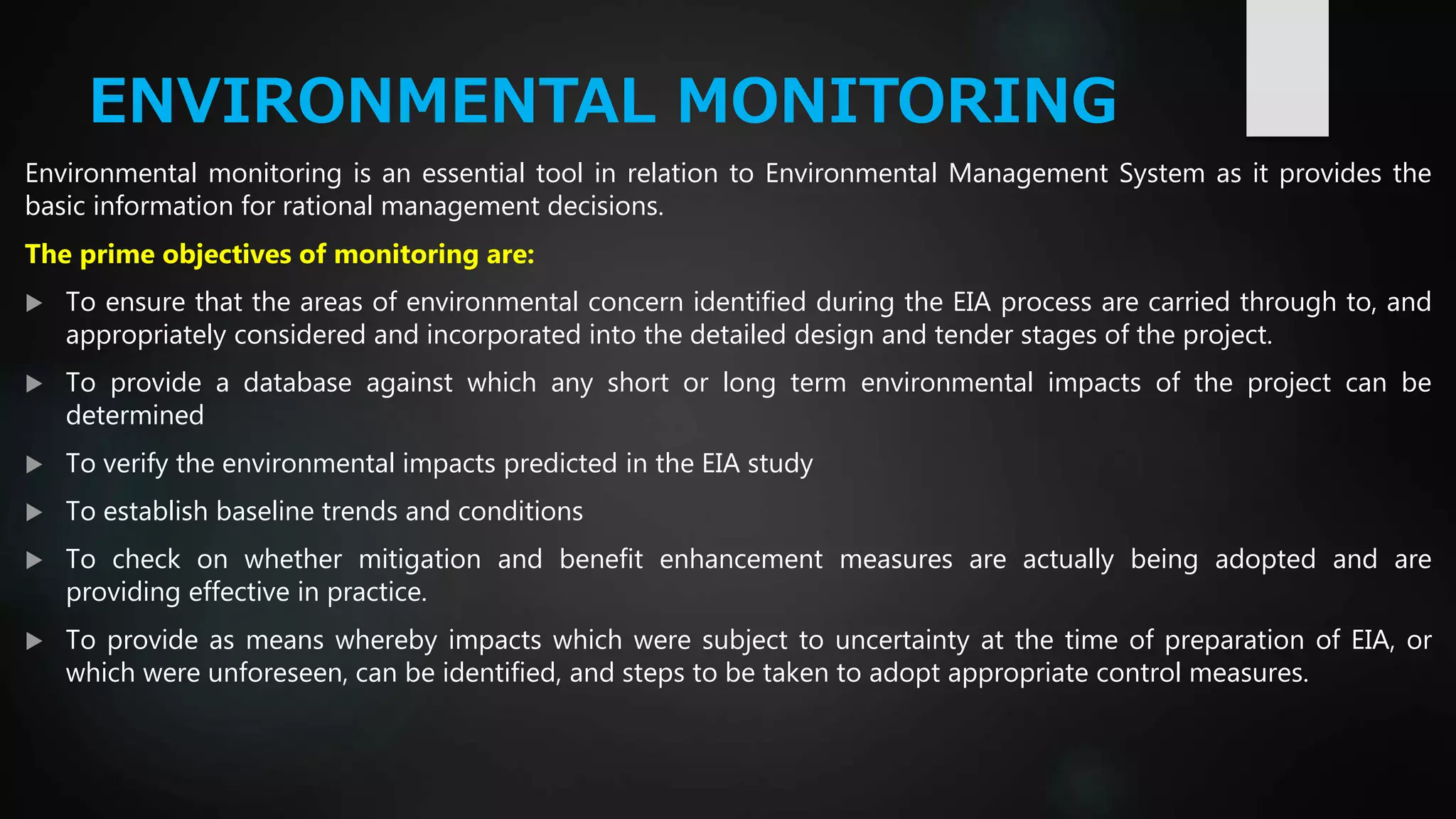 ENVIRONMENTAL MONITORING
Environmental monitoring is an essential tool in relation to Environmental Management System as it provides the
basic information for rational management decisions.
The prime objectives of monitoring are:
 To ensure that the areas of environmental concern identified during the EIA process are carried through to, and
appropriately considered and incorporated into the detailed design and tender stages of the project.
 To provide a database against which any short or long term environmental impacts of the project can be
determined
 To verify the environmental impacts predicted in the EIA study
 To establish baseline trends and conditions
 To check on whether mitigation and benefit enhancement measures are actually being adopted and are
providing effective in practice.
 To provide as means whereby impacts which were subject to uncertainty at the time of preparation of EIA, or
which were unforeseen, can be identified, and steps to be taken to adopt appropriate control measures.
 