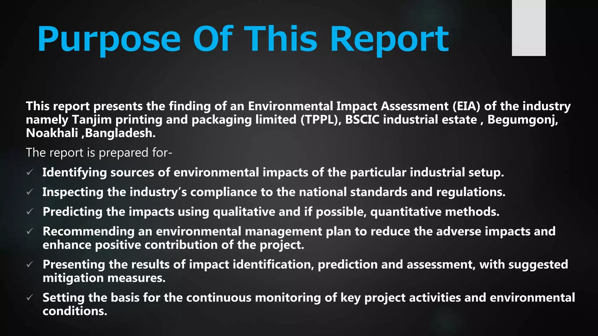 Purpose Of This Report
This report presents the finding of an Environmental Impact Assessment (EIA) of the industry
namely Tanjim printing and packaging limited (TPPL), BSCIC industrial estate , Begumgonj,
Noakhali ,Bangladesh.
The report is prepared for-
 Identifying sources of environmental impacts of the particular industrial setup.
 Inspecting the industry’s compliance to the national standards and regulations.
 Predicting the impacts using qualitative and if possible, quantitative methods.
 Recommending an environmental management plan to reduce the adverse impacts and
enhance positive contribution of the project.
 Presenting the results of impact identification, prediction and assessment, with suggested
mitigation measures.
 Setting the basis for the continuous monitoring of key project activities and environmental
conditions.
 