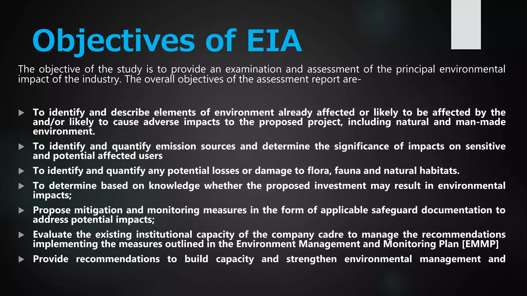 Objectives of EIA
The objective of the study is to provide an examination and assessment of the principal environmental
impact of the industry. The overall objectives of the assessment report are-
 To identify and describe elements of environment already affected or likely to be affected by the
and/or likely to cause adverse impacts to the proposed project, including natural and man-made
environment.
 To identify and quantify emission sources and determine the significance of impacts on sensitive
and potential affected users
 To identify and quantify any potential losses or damage to flora, fauna and natural habitats.
 To determine based on knowledge whether the proposed investment may result in environmental
impacts;
 Propose mitigation and monitoring measures in the form of applicable safeguard documentation to
address potential impacts;
 Evaluate the existing institutional capacity of the company cadre to manage the recommendations
implementing the measures outlined in the Environment Management and Monitoring Plan [EMMP]
 Provide recommendations to build capacity and strengthen environmental management and
 
