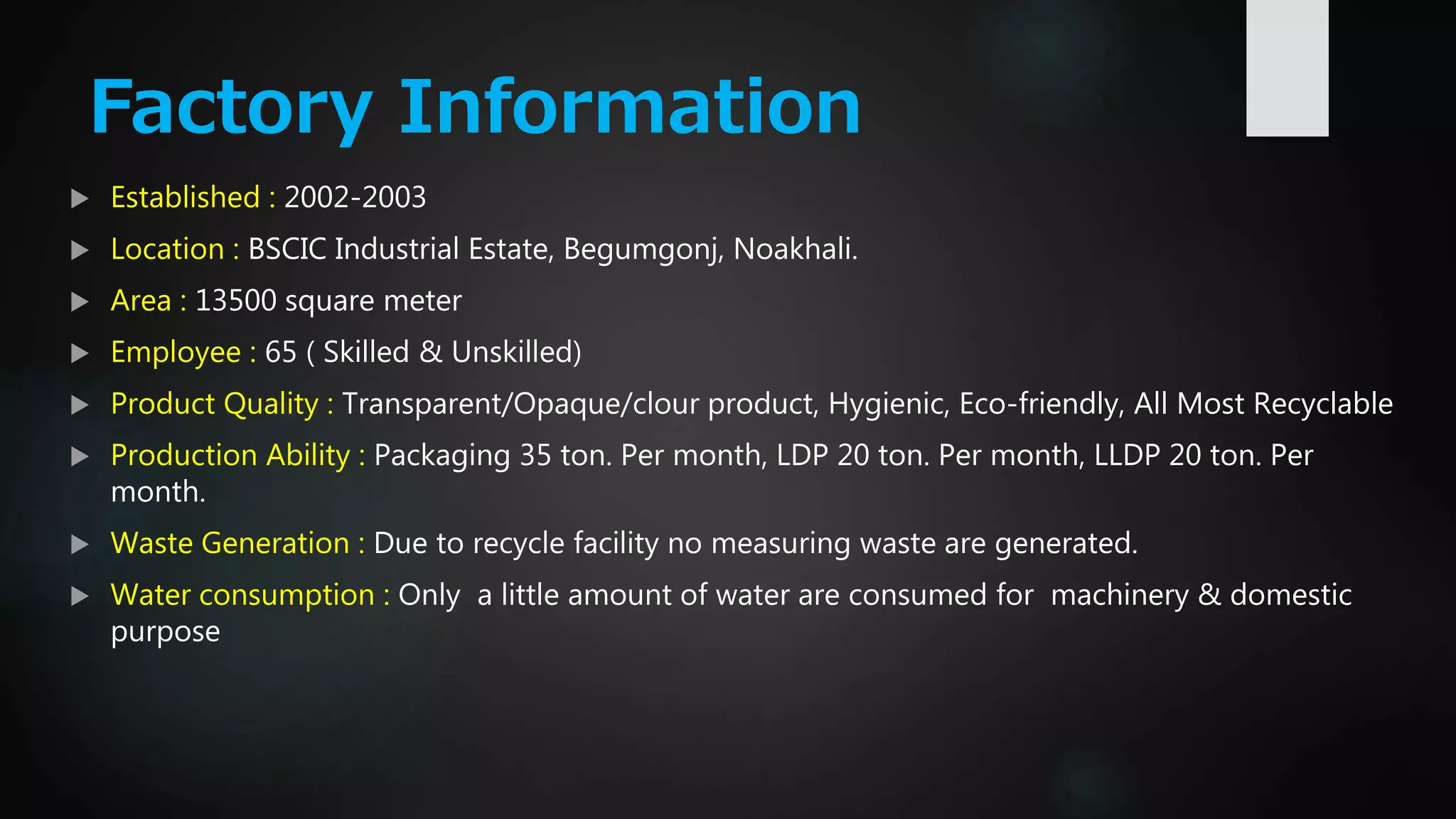 Factory Information
 Established : 2002-2003
 Location : BSCIC Industrial Estate, Begumgonj, Noakhali.
 Area : 13500 square meter
 Employee : 65 ( Skilled & Unskilled)
 Product Quality : Transparent/Opaque/clour product, Hygienic, Eco-friendly, All Most Recyclable
 Production Ability : Packaging 35 ton. Per month, LDP 20 ton. Per month, LLDP 20 ton. Per
month.
 Waste Generation : Due to recycle facility no measuring waste are generated.
 Water consumption : Only a little amount of water are consumed for machinery & domestic
purpose
 