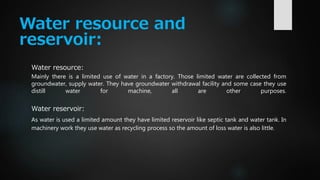 Water resource and
reservoir:
Water resource:
Mainly there is a limited use of water in a factory. Those limited water are collected from
groundwater, supply water. They have groundwater withdrawal facility and some case they use
distill water for machine, all are other purposes.
Water reservoir:
As water is used a limited amount they have limited reservoir like septic tank and water tank. In
machinery work they use water as recycling process so the amount of loss water is also little.
 