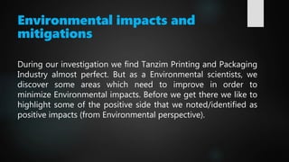 Environmental impacts and
mitigations
During our investigation we find Tanzim Printing and Packaging
Industry almost perfect. But as a Environmental scientists, we
discover some areas which need to improve in order to
minimize Environmental impacts. Before we get there we like to
highlight some of the positive side that we noted/identified as
positive impacts (from Environmental perspective).
 