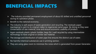 BENEFICIAL IMPACTS
 The industry provided permanent employment of about 65 skilled and unskilled personnel
during its operation phase.
 Benefit to the national economy .
 The industry is well aware of waste generation and recycling. The residuals paper
(packaging) is sent to its original maker to regenerate same paper .By doing so they save
conservation of raw material, time and ensure economic usability of product.
 Again residuals plastic (plastic bottles, begs Etc.) well recycled by using intermediate
technology to have original or similar raw material.
 The storage and distribution of water pipe line ensures the distinct use of water.
 No harmful chemical substances use in printing section.
 They are using glass room to minimize the noise which is generated from power Generator.
 