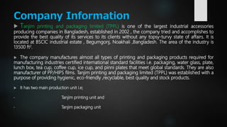 Company Information
 Tanjim printing and packaging limited (TPPL) is one of the largest industrial accessories
producing companies in Bangladesh, established in 2002 , the company tried and accomplishes to
provide the best quality of its services to its clients without any topsy-turvy state of affairs. It is
located at BSCIC industrial estate , Begumgonj, Noakhali ,Bangladesh. The area of the industry is
13500 ft2.
 The company manufactures almost all types of printing and packaging products required for
manufacturing industries certified international standard facilities i.e. packaging, water glass, plate,
lunch box, tea cup, coffee cup, ice cup, and pinni plates that meet global standards. They are also
manufacturer of PP/HIPS films. Tanjim printing and packaging limited (TPPL) was established with a
purpose of providing hygienic, eco-friendly ,recyclable, best quality and stock products.
 It has two main production unit i.e;
• Tanjim printing unit and
• Tanjim packaging unit
 