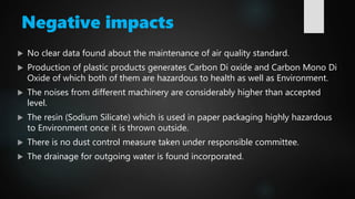 Negative impacts
 No clear data found about the maintenance of air quality standard.
 Production of plastic products generates Carbon Di oxide and Carbon Mono Di
Oxide of which both of them are hazardous to health as well as Environment.
 The noises from different machinery are considerably higher than accepted
level.
 The resin (Sodium Silicate) which is used in paper packaging highly hazardous
to Environment once it is thrown outside.
 There is no dust control measure taken under responsible committee.
 The drainage for outgoing water is found incorporated.
 
