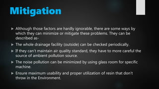 Mitigation
 Although those factors are hardly ignorable, there are some ways by
which they can minimize or mitigate these problems. They can be
described as-
 The whole drainage facility (outside) can be checked periodically.
 If they can’t maintain air quality standard, they have to more careful the
source of ambient pollution source.
 The noise pollution can be minimized by using glass room for specific
machine.
 Ensure maximum usability and proper utilization of resin that don’t
throw in the Environment.
 