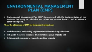 ENVIRONMENTAL MANAGEMENT
PLAN (EMP)
 Environmental Management Plan (EMP) is concerned with the implementation of the
measures necessary to minimize and offset the adverse impacts and to enhance
beneficial impacts.
Thus, the objectives of EMP for the present project are:
 Identification of Monitoring requirements and Monitoring indicators;
 Mitigation measures to reduce or eliminate negative impacts; and
 Enhancement measures to maximize positive impacts.
 