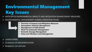Environmental Management
Key Issues
 ANTICIPITED ENVIRONMENTAL IMPACTS AND MITIGATION ENHANCEMENT MEASURES
 ENVIRONMENTAL MANAGEMENT DURING OPERATION PHASE
 LANDSCAPING
 SCHEDULE OF IMPLEMENTATION
 Budgetary cost estimate
 Overview of Impacts and Mitigation Measures
 Atmospheric Emission Management
 Management of Solid Wastes
 Water & wastewater Management
 Domestic Sewage Management
 Noise and Vibration Level Management
 