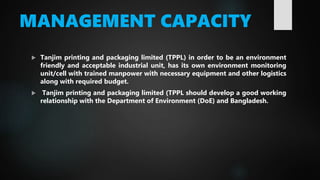 MANAGEMENT CAPACITY
 Tanjim printing and packaging limited (TPPL) in order to be an environment
friendly and acceptable industrial unit, has its own environment monitoring
unit/cell with trained manpower with necessary equipment and other logistics
along with required budget.
 Tanjim printing and packaging limited (TPPL should develop a good working
relationship with the Department of Environment (DoE) and Bangladesh.
 