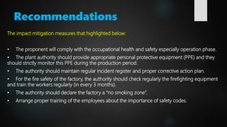 Recommendations
The impact mitigation measures that highlighted below:
• The proponent will comply with the occupational health and safety especially operation phase.
• The plant authority should provide appropriate personal protective equipment (PPE) and they
should strictly monitor this PPE during the production period.
• The authority should maintain regular incident register and proper corrective action plan.
• For the fire safety of the factory, the authority should check regularly the firefighting equipment
and train the workers regularly (in every 3 months).
• The authority should declare the factory a “no smoking zone”.
• Arrange proper training of the employees about the importance of safety codes.
 