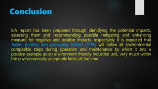 Conclusion
EIA report has been prepared through identifying the potential impacts,
assessing them and recommending possible mitigating and enhancing
measure for negative and positive impacts, respectively. It is expected that
Tanjim printing and packaging limited (TPPL) will follow all environmental
compatible steps during operation and maintenance by which it sets a
positive example as an environment friendly industrial unit, very much within
the environmentally acceptable limits all the time.
 