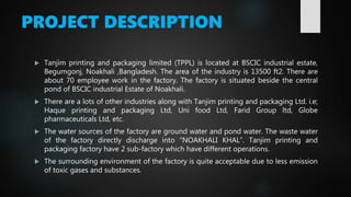 PROJECT DESCRIPTION
 Tanjim printing and packaging limited (TPPL) is located at BSCIC industrial estate,
Begumgonj, Noakhali ,Bangladesh. The area of the industry is 13500 ft2. There are
about 70 employee work in the factory. The factory is situated beside the central
pond of BSCIC industrial Estate of Noakhali.
 There are a lots of other industries along with Tanjim printing and packaging Ltd. i.e;
Haque printing and packaging Ltd, Uni food Ltd, Farid Group ltd, Globe
pharmaceuticals Ltd, etc.
 The water sources of the factory are ground water and pond water. The waste water
of the factory directly discharge into “NOAKHALI KHAL”. Tanjim printing and
packaging factory have 2 sub-factory which have different operations.
 The surrounding environment of the factory is quite acceptable due to less emission
of toxic gases and substances.
 