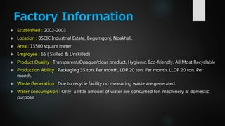 Factory Information
 Established : 2002-2003
 Location : BSCIC Industrial Estate, Begumgonj, Noakhali.
 Area : 13500 square meter
 Employee : 65 ( Skilled & Unskilled)
 Product Quality : Transparent/Opaque/clour product, Hygienic, Eco-friendly, All Most Recyclable
 Production Ability : Packaging 35 ton. Per month, LDP 20 ton. Per month, LLDP 20 ton. Per
month.
 Waste Generation : Due to recycle facility no measuring waste are generated.
 Water consumption : Only a little amount of water are consumed for machinery & domestic
purpose
 