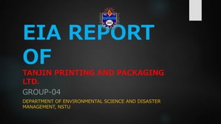 EIA REPORT
OF
TANJIN PRINTING AND PACKAGING
LTD.
GROUP-04
DEPARTMENT OF ENVIRONMENTAL SCIENCE AND DISASTER
MANAGEMENT, NSTU
 