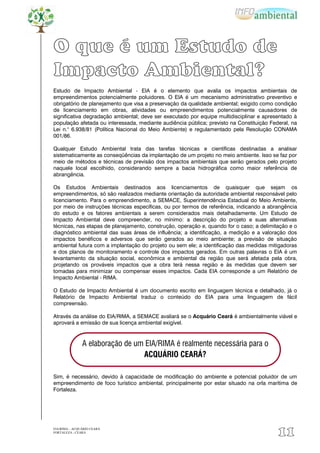 O que é um Estudo de
Impacto Ambiental?
Estudo de Impacto Ambiental - EIA é o elemento que avalia os impactos ambientais de
empreendimentos potencialmente poluidores. O EIA é um mecanismo administrativo preventivo e
obrigatório de planejamento que visa a preservação da qualidade ambiental; exigido como condição
de licenciamento em obras, atividades ou empreendimentos potencialmente causadores de
significativa degradação ambiental; deve ser executado por equipe multidisciplinar e apresentado à
população afetada ou interessada, mediante audiência pública; previsto na Constituição Federal, na
Lei n.° 6.938/81 (Política Nacional do Meio Ambiente) e regulamentado pela Resolução CONAMA
001/86.

Qualquer Estudo Ambiental trata das tarefas técnicas e científicas destinadas a analisar
sistematicamente as conseqüências da implantação de um projeto no meio ambiente. Isso se faz por
meio de métodos e técnicas de previsão dos impactos ambientais que serão gerados pelo projeto
naquele local escolhido, considerando sempre a bacia hidrográfica como maior referência de
abrangência.

Os Estudos Ambientais destinados aos licenciamentos de quaisquer que sejam os
empreendimentos, só são realizados mediante orientação da autoridade ambiental responsável pelo
licenciamento. Para o empreendimento, a SEMACE, Superintendência Estadual do Meio Ambiente,
por meio de instruções técnicas específicas, ou por termos de referência, indicando a abrangência
do estudo e os fatores ambientais a serem considerados mais detalhadamente. Um Estudo de
Impacto Ambiental deve compreender, no mínimo: a descrição do projeto e suas alternativas
técnicas, nas etapas de planejamento, construção, operação e, quando for o caso; a delimitação e o
diagnóstico ambiental das suas áreas de influência; a identificação, a medição e a valoração dos
impactos benéficos e adversos que serão gerados ao meio ambiente; a previsão de situação
ambiental futura com a implantação do projeto ou sem ele; a identificação das medidas mitigadoras
e dos planos de monitoramento e controle dos impactos gerados. Em outras palavras o EIA é um
levantamento da situação social, econômica e ambiental da região que será afetada pela obra,
projetando os prováveis impactos que a obra terá nessa região e às medidas que devem ser
tomadas para minimizar ou compensar esses impactos. Cada EIA corresponde a um Relatório de
Impacto Ambiental - RIMA.

O Estudo de Impacto Ambiental é um documento escrito em linguagem técnica e detalhado, já o
Relatório de Impacto Ambiental traduz o conteúdo do EIA para uma linguagem de fácil
compreensão.

Através da análise do EIA/RIMA, a SEMACE avaliará se o Acquário Ceará é ambientalmente viável e
aprovará a emissão de sua licença ambiental exigível.



               A elaboração de um EIA/RIMA é realmente necessária para o
                                 ACQUÁRIO CEARÁ?

Sim, é necessário, devido à capacidade de modificação do ambiente e potencial poluidor de um
empreendimento de foco turístico ambiental, principalmente por estar situado na orla marítima de
Fortaleza.




EIA/RIMA – ACQUÁRIO CEARÁ
FORTALEZA - CEARÁ
                                                                                          11
 