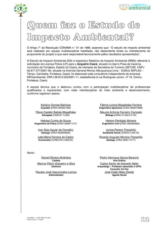 Quem faz o Estudo de
Impacto Ambiental?
O Artigo 7° da Resolução CONAMA n.° 01 de 1986, assevera que: “O estudo de impacto ambiental
será realizado por equipe multidisciplinar habilitada, não dependente direta ou indiretamente do
proponente do projeto e que será responsável tecnicamente pelos resultados apresentados”.

O Estudo de Impacto Ambiental (EIA) e respectivo Relatório de Impacto Ambiental (RIMA) referente à
solicitação da Licença Prévia (LP) para o Acquário Ceará, situado no bairro Praia de Iracema,
município de Fortaleza, Estado do Ceará, de interesse da Secretaria do Turismo (SETUR), CNPJ
00.671.077/0001-93, situada na Avenida General Afonso Albuquerque Lima – Edifício SEPLAG –
Térreo, Cambeba, Fortaleza, Ceará, foi elaborado pela consultoria independente da empresa
INFOambiental, CNPJ 06.913.553/0001-11, estabelecida à rua Rodrigues Júnior, nº 19, Centro,
Fortaleza, Ceará.

A equipe técnica que o elaborou contou com a participação multidisciplinar de profissionais
qualificados e experientes, com visão interdisciplinar do meio ambiente e desenvolvimento,
conforme registram abaixo.



              Adriano Gomes Barbosa                       Fátima Lorena Magalhães Ferreira
              Arquiteto (CREA 0604951906)                Engenheira Agrônoma (CREA 0600070999)

         Flávia Castelo Batista Magalhães                 Glaucia Antonia Carneiro Campelo
               Advogada (OAB/CE 15.563)                        Bióloga (CRBio 27.652/5 D CE)

              Heloisa Cunha de Souza                           Herson Perdigão Moreira
       Engenheira de Pesca (CREA 0608471577)                Engenheiro Civil (CREA 0605895880)

           Ivan Dias Aguiar de Carvalho                        Joniza Pereira Theophilo
              Geólogo (CREA 0600849856)                     Assistente Social (CRESS 2.426 CE)

           Lelia Maria Ferreira de Castro                Ricardo Augusto Moreira Theophilo
            Economista (CORECON 2.883/CE)                      Geólogo (CREA 0606114777)




Apoio:
               Daniel Oliveira Alcântara                  Pedro Henrique Garcia Baracho
                            Cadista                                   Arte Gráfica
          Marcos Flávio Granjeiro e Silva                 Carlos Xavier de Azevedo Netto
                            Gerência                    Arqueólogo – Professor associado à UFPb
                                                                   Consultor Ad Hoc
         Flauber José Vasconcelos Lemos                       José Catão Maia (Dedé)
                       Administrador                                 Agente Social




EIA/RIMA – ACQUÁRIO CEARÁ
FORTALEZA - CEARÁ
                                                                                                 12
 