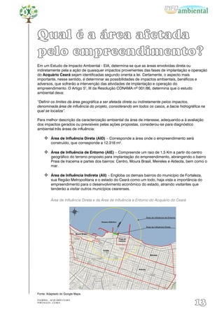Qual é a área afetada
pelo empreendimento?
Em um Estudo de Impacto Ambiental - EIA, determina-se que as áreas envolvidas direta ou
indiretamente pela a ação de quaisquer impactos provenientes das fases de implantação e operação
do Acquário Ceará sejam identificadas segundo orienta a lei. Certamente, o aspecto mais
importante, nesse sentido, é determinar as possibilidades de impactos ambientais, benéficos e
adversos, que sofrerão a intervenção das atividades de implantação e operação do
empreendimento. O Artigo 5°, III da Resolução CONAMA nº 001/86, determina que o estudo
ambiental deva:

“Definir os limites da área geográfica a ser afetada direta ou indiretamente pelos impactos,
denominada área de influência do projeto, considerando em todos os casos, a bacia hidrográfica na
qual se localiza”.

Para melhor descrição da caracterização ambiental da área de interesse, adequando-a à avaliação
dos impactos gerados ou previsíveis pelas ações propostas, considerou-se para diagnóstico
ambiental três áreas de influência:

      Área de Influência Direta (AID) – Corresponde a área onde o empreendimento será
          construído, que corresponde a 12.316 m².

      Área de Influência de Entorno (AIE) – Compreende um raio de 1,5 Km a partir do centro
          geográfico do terreno proposto para implantação do empreendimento, abrangendo o bairro
          Praia de Iracema e partes dos bairros: Centro, Moura Brasil, Meireles e Aldeota, bem como o
          mar.

      Área de Influência Indireta (AII) – Engloba os demais bairros do município de Fortaleza,
          sua Região Metropolitana e o estado do Ceará como um todo, haja vista a importância do
          empreendimento para o desenvolvimento econômico do estado, atraindo visitantes que
          tenderão a visitar outros municípios cearenses.


          Área de Influência Direta e da Área de Influência e Entorno do Acquário do Ceará




Fonte: Adaptado do Google Maps.

EIA/RIMA – ACQUÁRIO CEARÁ
FORTALEZA - CEARÁ
                                                                                             13
 