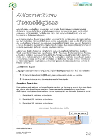 Alternativas
Tecnológicas
A tecnologia de construção de oceanários é bem variada. Existem equipamentos construídos
diretamente no mar, fechando-se uma baía ou por meio de enrrocamentos; assim como existem
escavações em terras depois inundadas pelo mar, e mais comumente aquários em terra com
bombeamento de água para tanques.

As formas construtivas desses tanques podem ser em concreto, ou nos mais modernos em acrílico,
que é um material de maior ductilidade e que permite a visualização do lado oposto, diferentemente
das construções de tanques em concreto, cuja visualização se faz pelo bordo superior. Basicamente
a maioria dos aquários ou oceanários no planeta exibem essas duas características construtivas em
conjunto, ou seja, com partes em concreto e outras em acrílico.

A construção da obra física em si é amplamente conhecida e aplicada no Brasil e no Estado do
Ceará, seguindo normas gerais e específicas da ABNT – Associação Brasileira de Normas Técnicas,
pelo uso de pedras de alvenaria, cimento, concretos, ferragens, esquadrias de madeira e alumínio,
dentre outros materiais comuns de construção. Na construção os projetistas aconselharam o uso de
equipamentos pesados, sendo, porém orientado o uso de técnicas manuais com isso minimizando
ao máximo os impactos negativos que poderiam ser gerados através dessas técnicas com uso de
tratores e similares.

Abastecimento D’água:

A água para abastecimento dos tanques no Acquário Ceará poderia advir de duas possibilidades:

      Diretamente da rede da CAGECE, com tratamento para introdução nos recintos;

      Diretamente do mar, com decantação e possível desinfecção.

Captação de Água do Mar:

Essa captação será realizada em tubulações adentrando o mar defronte ao terreno do projeto. Ainda
não há uma solução satisfatória para tanto. Nesse caso as alternativas incluem variações em
distâncias do prédio ao ponto de captação no mar, que poderiam ser elencadas da seguinte forma:

     1. Captação a 80 metros da arrebentação.

     2. Captação a 200 metros da arrebentação

     3. Captação a 500 metros da arrebentação


                             Alternativa de Captação da Água do Mar


                                                                       80; 200; 500 metros




Fonte: adaptado de IMAGIC


EIA/RIMA – ACQUÁRIO CEARÁ
FORTALEZA - CEARÁ
                                                                                             15
 