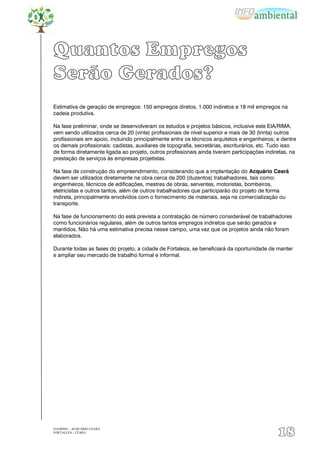 Quantos Empregos
Serão Gerados?
Estimativa de geração de empregos: 150 empregos diretos, 1.000 indiretos e 18 mil empregos na
cadeia produtiva.

Na fase preliminar, onde se desenvolveram os estudos e projetos básicos, inclusive este EIA/RIMA,
vem sendo utilizados cerca de 20 (vinte) profissionais de nível superior e mais de 30 (trinta) outros
profissionais em apoio, incluindo principalmente entre os técnicos arquitetos e engenheiros; e dentre
os demais profissionais: cadistas, auxiliares de topografia, secretárias, escriturários, etc. Tudo isso
de forma diretamente ligada ao projeto, outros profissionais ainda tiveram participações indiretas, na
prestação de serviços às empresas projetistas.

Na fase de construção do empreendimento, considerando que a implantação do Acquário Ceará
devem ser utilizados diretamente na obra cerca de 200 (duzentos) trabalhadores, tais como:
engenheiros, técnicos de edificações, mestres de obras, serventes, motoristas, bombeiros,
eletricistas e outros tantos, além de outros trabalhadores que participarão do projeto de forma
indireta, principalmente envolvidos com o fornecimento de materiais, seja na comercialização ou
transporte.

Na fase de funcionamento do está prevista a contratação de número considerável de trabalhadores
como funcionários regulares, além de outros tantos empregos indiretos que serão gerados e
mantidos. Não há uma estimativa precisa nesse campo, uma vez que os projetos ainda não foram
elaborados.

Durante todas as fases do projeto, a cidade de Fortaleza, se beneficiará da oportunidade de manter
e ampliar seu mercado de trabalho formal e informal.




EIA/RIMA – ACQUÁRIO CEARÁ
FORTALEZA - CEARÁ
                                                                                               18
 