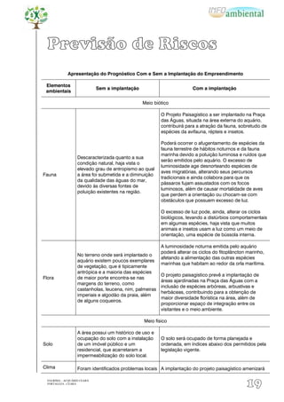 Previsão de Riscos
              Apresentação do Prognóstico Com e Sem a Implantação do Empreendimento

 Elementos
                              Sem a implantação                          Com a implantação
 ambientais

                                                  Meio biótico

                                                           O Projeto Paisagístico a ser implantado na Praça
                                                           das Águas, situada na área externa do aquário,
                                                           contribuirá para a atração da fauna, sobretudo de
                                                           espécies da avifauna, répteis e insetos.

                                                           Poderá ocorrer o afugentamento de espécies da
                                                           fauna terrestre de hábitos noturnos e da fauna
                                                           marinha devido a poluição luminosa e ruídos que
                    Descaracterizada quanto a sua
                                                           serão emitidos pelo aquário. O excesso de
                    condição natural, haja vista o
                                                           luminosidade age desnorteando espécies de
                    elevado grau de antropismo ao qual
                                                           aves migratórias, alterando seus percursos
Fauna               a área foi submetida e a diminuição
                                                           tradicionais e ainda colabora para que os
                    da qualidade das águas do mar,
                                                           pássaros fujam assustados com os focos
                    devido às diversas fontes de
                                                           luminosos, além de causar mortalidade de aves
                    poluição existentes na região.
                                                           que perdem a orientação ou chocam-se com
                                                           obstáculos que possuem excesso de luz.

                                                           O excesso de luz pode, ainda, alterar os ciclos
                                                           biológicos, levando a distúrbios comportamentais
                                                           em algumas espécies, haja vista que muitos
                                                           animais e insetos usam a luz como um meio de
                                                           orientação, uma espécie de bússola interna.

                                                           A luminosidade noturna emitida pelo aquário
                                                           poderá alterar os ciclos do fitoplâncton marinho,
                    No terreno onde será implantado o
                                                           afetando a alimentação das outras espécies
                    aquário existem poucos exemplares
                                                           marinhas que habitam ao redor da orla marítima.
                    de vegetação, que é tipicamente
                    antrópica e a maioria das espécies
                                                           O projeto paisagístico prevê a implantação de
Flora               de maior porte encontra-se nas
                                                           áreas ajardinadas na Praça das Águas com a
                    margens do terreno, como
                                                           inclusão de espécies arbóreas, arbustivas e
                    castanholas, leucena, nim, palmeiras
                                                           herbáceas, contribuindo para a obtenção de
                    imperiais e algodão da praia, além
                                                           maior diversidade florística na área, além de
                    de alguns coqueiros.
                                                           proporcionar espaço de integração entre os
                                                           visitantes e o meio ambiente.

                                                  Meio físico

                    A área possui um histórico de uso e
                    ocupação do solo com a instalação      O solo será ocupado de forma planejada e
Solo                de um imóvel público e um              ordenada, em índices abaixo dos permitidos pela
                    residencial, que acarretaram a         legislação vigente.
                    impermeabilização do solo local.

Clima               Foram identificados problemas locais A implantação do projeto paisagístico amenizará

  EIA/RIMA – ACQUÁRIO CEARÁ
  FORTALEZA - CEARÁ
                                                                                                   19
 
