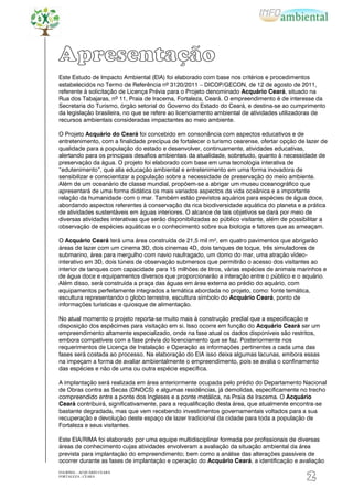 Apresentação
Este Estudo de Impacto Ambiental (EIA) foi elaborado com base nos critérios e procedimentos
estabelecidos no Termo de Referência nº 3120/2011 – DICOP/GECON, de 12 de agosto de 2011,
referente à solicitação de Licença Prévia para o Projeto denominado Acquário Ceará, situado na
Rua dos Tabajaras, nº 11, Praia de Iracema, Fortaleza, Ceará. O empreendimento é de interesse da
Secretaria do Turismo, órgão setorial do Governo do Estado do Ceará, e destina-se ao cumprimento
da legislação brasileira, no que se refere ao licenciamento ambiental de atividades utilizadoras de
recursos ambientais consideradas impactantes ao meio ambiente.

O Projeto Acquário do Ceará foi concebido em consonância com aspectos educativos e de
entretenimento, com a finalidade precípua de fortalecer o turismo cearense, ofertar opção de lazer de
qualidade para a população do estado e desenvolver, continuamente, atividades educativas,
alertando para os principais desafios ambientais da atualidade, sobretudo, quanto à necessidade de
preservação da água. O projeto foi elaborado com base em uma tecnologia interativa de
“edutenimento”, que alia educação ambiental e entretenimento em uma forma inovadora de
sensibilizar e conscientizar a população sobre a necessidade de preservação do meio ambiente.
Além de um oceanário de classe mundial, propõem-se a abrigar um museu oceanográfico que
apresentará de uma forma didática os mais variados aspectos da vida oceânica e a importante
relação da humanidade com o mar. Também estão previstos aquários para espécies de água doce,
abordando aspectos referentes à conservação da rica biodiversidade aquática do planeta e a prática
de atividades sustentáveis em águas interiores. O alcance de tais objetivos se dará por meio de
diversas atividades interativas que serão disponibilizadas ao público visitante, além de possibilitar a
observação de espécies aquáticas e o conhecimento sobre sua biologia e fatores que as ameaçam.

O Acquário Ceará terá uma área construída de 21,5 mil m², em quatro pavimentos que abrigarão
áreas de lazer com um cinema 3D, dois cinemas 4D, dois tanques de toque, três simuladores de
submarino, área para mergulho com navio naufragado, um domo do mar, uma atração vídeo-
interativo em 3D, dois túneis de observação submersos que permitirão o acesso dos visitantes ao
interior de tanques com capacidade para 15 milhões de litros, várias espécies de animais marinhos e
de água doce e equipamentos diversos que proporcionarão a interação entre o público e o aquário.
Além disso, será construída a praça das águas em área externa ao prédio do aquário, com
equipamentos perfeitamente integrados a temática abordada no projeto, como: fonte temática,
escultura representando o globo terrestre, escultura símbolo do Acquário Ceará, ponto de
informações turísticas e quiosque de alimentação.

No atual momento o projeto reporta-se muito mais à construção predial que a especificação e
disposição dos espécimes para visitação em si. Isso ocorre em função do Acquário Ceará ser um
empreendimento altamente especializado, onde na fase atual os dados disponíveis são restritos,
embora compatíveis com a fase prévia do licenciamento que se faz. Posteriormente nos
requerimentos de Licença de Instalação e Operação as informações pertinentes a cada uma das
fases será costada ao processo. Na elaboração do EIA isso deixa algumas lacunas, embora essas
na impeçam a forma de avaliar ambientalmente o empreendimento, pois se avalia o confinamento
das espécies e não de uma ou outra espécie específica.

A implantação será realizada em área anteriormente ocupada pelo prédio do Departamento Nacional
de Obras contra as Secas (DNOCS) e algumas residências, já demolidas, especificamente no trecho
compreendido entre a ponte dos Ingleses e a ponte metálica, na Praia de Iracema. O Acquário
Ceará contribuirá, significativamente, para a requalificação desta área, que atualmente encontra-se
bastante degradada, mas que vem recebendo investimentos governamentais voltados para a sua
recuperação e devolução deste espaço de lazer tradicional da cidade para toda a população de
Fortaleza e seus visitantes.

Este EIA/RIMA foi elaborado por uma equipe multidisciplinar formada por profissionais de diversas
áreas de conhecimento cujas atividades envolveram a avaliação da situação ambiental da área
prevista para implantação do empreendimento; bem como a análise das alterações passíveis de
ocorrer durante as fases de implantação e operação do Acquário Ceará, a identificação e avaliação
EIA/RIMA – ACQUÁRIO CEARÁ
FORTALEZA - CEARÁ
                                                                                               2
 