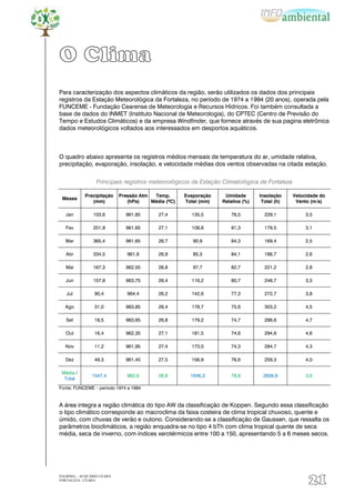 O Clima
Para caracterização dos aspectos climáticos da região, serão utilizados os dados dos principais
registros da Estação Meteorológica da Fortaleza, no período de 1974 a 1994 (20 anos), operada pela
FUNCEME - Fundação Cearense de Meteorologia e Recursos Hídricos. Foi também consultada a
base de dados do INMET (Instituto Nacional de Meteorologia), do CPTEC (Centro de Previsão do
Tempo e Estudos Climáticos) e da empresa Windfinder, que fornece através de sua pagina eletrônica
dados meteorológicos voltados aos interessados em desportos aquáticos.



O quadro abaixo apresenta os registros médios mensais de temperatura do ar, umidade relativa,
precipitação, evaporação, insolação, e velocidade médias dos ventos observadas na citada estação.


                 Principais registros meteorológicos da Estação Climatológica de Fortaleza

            Precipitação    Pressão Atm  Temp.       Evaporação    Umidade       Insolação    Velocidade do
 Meses
               (mm)            (hPa)    Média (ºC)   Total (mm)   Relativa (%)    Total (h)    Vento (m/s)

   Jan          103,6         961,85       27,4        135,5         78,5          229,1           3,5

   Fev          201,9         961,65       27,1        108,8         81,3          179,5           3,1

   Mar          365,4         961,65       26,7         90,9         84,3          169,4           2,5

   Abr          334,5          961,8       26,9         85,3         84,1          186,7           2,6

   Mai          167,3         962,55       26,8         97,7         82,7          221,2           2,8

   Jun          157,9         963,75       26,4        116,2         80,7          246,7           3,3

   Jul           90,4          964,4       26,2        142,6         77,3          272,7           3,8

  Ago            31,0         963,85       26,4        178,7         75,6          303,2           4,5

   Set           18,5         963,65       26,8        179,2         74,7          286,6           4,7

   Out           16,4         962,35       27,1        181,5         74,6          294,8           4,6

  Nov            11,2         961,95       27,4        173,0         74,3          284,7           4,3

   Dez           49,3         961,45       27,5        156,9         76,6          259,3           4,0

 Média /
               1547,4          962,6       26,9        1646,3        78,8         2926,9           3,6
  Total
Fonte: FUNCEME – período 1974 a 1994


A área integra a região climática do tipo AW da classificação de Koppen. Segundo essa classificação
o tipo climático corresponde ao macroclima da faixa costeira de clima tropical chuvoso, quente e
úmido, com chuvas de verão e outono. Considerando-se a classificação de Gaussen, que ressalta os
parâmetros bioclimáticos, a região enquadra-se no tipo 4 bTh com clima tropical quente de seca
média, seca de inverno, com índices xerotérmicos entre 100 a 150, apresentando 5 a 6 meses secos.




EIA/RIMA – ACQUÁRIO CEARÁ
FORTALEZA - CEARÁ
                                                                                                    21
 