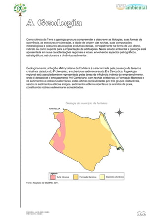 A Geologia
Como ciência da Terra a geologia procura compreender e descrever as litologias, suas formas de
ocorrência, as estruturas encontradas, a idade de origem das rochas, suas composições
mineralógicas e possíveis associações evolutivas destas, principalmente na forma de uso direto,
indireto ou como suporte para a implantação de edificações. Neste estudo ambiental a geologia está
apresentada em suas caracterizações regionais e locais, envolvendo aspectos petrográficos,
estratigráficos, estruturais e a dinâmica sedimentar.



Geologicamente, a Região Metropolitana de Fortaleza é caracterizada pela presença de terrenos
cristalinos datados do Proterozóico e coberturas sedimentares da Era Cenozóica. A geologia
regional está associadamente representada pelas áreas de influência indireta do empreendimento,
onde é destacável o embasamento Pré-Cambriano, com rochas cristalinas; a Formação Barreiras e
os sedimentos e rochas Quaternárias, estas últimas representadas por três grupos destacáveis,
sendo os sedimentos eólicos antigos, sedimentos eólicos recentes e os arenitos de praia,
constituindo rochas sedimentares consolidadas.




                                    Geologia do município de Fortaleza




Fonte: Adaptado de SIGMINE, 2011.




EIA/RIMA – ACQUÁRIO CEARÁ
FORTALEZA - CEARÁ
                                                                                          22
 