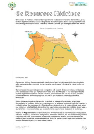 Os Recursos Hídricos
O município de Fortaleza está inserido regionalmente na Bacia Administrativa Metropolitana, e seu
território é pertencente a 03 bacias hidrográficas: Bacia hidrográfica do Rio Maranguapinho/Ceará,
Bacia Hidrográfica do Rio Cocó e a Bacia da Vertente Marítima, que abrange o terreno em estudo.


                                   Bacias hidrográficas de Fortaleza




Fonte: Fortaleza, 2007.


Os recursos hídricos dispõem-se através da pluviometria em função da geologia, geomorfologia,
solos e vegetação, bem como de formas humanas que direta ou indiretamente interferem-lhe os
regimes.

Os regimes de drenagem são perenes, com padrão sub paralelo de escoamento ou controlados
pelos cordões de dunas, que implicariam em altas taxas de infiltração, se não fosse pelo tão alto
nível de impermeabilização do solo em Fortaleza, principalmente em sua orla de praia, onde no
passado foi terreno dominado por praias e dunas, e que hoje estão cobertos por asfalto e
edificações.

Dentro desta caracterização da natureza local atual, as obras antrópicas fazem uma grande
diferenciação na evolução hídrica, principalmente com as ações de construção civil, que impedem a
evolução natural dos processos de infiltração e levam ao surgimento de cursos d‟água, onde antes
não existiam, e pela fragilidade dos sedimentos superficiais, esses logo são erodidos, dando lugar a
ravinamentos e voçorocamentos, que constantemente exigem novas obras civis de contenção.

Na área do Acquário Ceará, os fáceis litológicos dominantes são os sedimentos de dunas (área de
influência indireta). A observância da legislação referente à utilização dos recursos naturais garantirá
o equilíbrio natural e, principalmente, a liberdade para as linhas de fluxo hídrico subterrâneo e a
conservação dos diversos ambientes lagunares do litoral, mantendo-se o nível freático mesmo com
suas oscilações nos períodos de seca e de inverno.


EIA/RIMA – ACQUÁRIO CEARÁ
FORTALEZA - CEARÁ
                                                                                                24
 