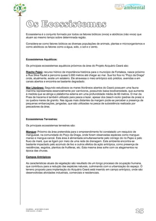 Os Ecossistemas
Ecossistema é o conjunto formado por todos os fatores bióticos (vivos) e abióticos (não vivos) que
atuam ao mesmo tempo sobre determinada região.

Considera-se como fatores bióticos as diversas populações de animais, plantas e microorganismos e
como abióticos os fatores como a água, solo, o sol e o vento.



Ecossistemas Aquáticos:

Os principais ecossistemas aquáticos próximos da área do Projeto Acquário Ceará são:

Riacho Pajeú: recurso hídrico de importância histórica para o município de Fortaleza, nasce próximo
a Rua Silva Paulet e percorre quase 5.000 metros até chegar ao mar. Sua foz fica no "Poço da Draga"
onde, atualmente, existe um estaleiro. Ele atravessa o meio antrópico sob prédios, avenidas e em
canais abertos e encontra-se bastante degradado.

Mar Litorâneo: Segundo estudiosos os mares litorâneos abertos do Ceará possuem uma fauna
marinha representada essencialmente por carnívoros, possuindo baixa biodiversidade, que aumenta
à medida que se atinge a plataforma externa em uma profundidade média de 60 metros. O mar da
Praia de Iracema é também utilizado para pesca e lazer, apesar dos beach-rocks (pedras da praia) e
os quebra mares de granito. Nas águas mais distantes da margem pode-se perceber a presença de
pequenas embarcações, jangadas, que são utilizadas na pesca de subsistência realizada por
pescadores da área.



Ecossistemas Terrestres:

Os principais ecossistemas terrestres são:

Mangue: Próximo da área pretendida para o empreendimento foi constatado um resquício de
manguezal, na comunidade do Poço da Draga, onde foram observadas espécies como mangue-
manso e mangue-canoé. Esta área é alimentada simultaneamente pelo córrego do rio Pajeú e pelo
fluxo de maré, que se ligam por meio de uma rede de drenagem. Este ambiente encontra-se
bastante impactado pelo acúmulo de lixo e outros efeitos da ação antrópica, como presença de
residências, esgotos, plantios de frutíferas, etc. Esta mesma área sofre com os alagamentos na
época das chuvas.

Campos Antrópicos

As características atuais da vegetação são resultado de um longo processo de ocupação humana,
que contribuiu para a redução das espécies naturais, culminando com a urbanização do espaço. O
terreno proposto para implantação do Acquário Ceará está inserido em campo antrópico, onde são
desenvolvidas atividades industriais, comerciais e residenciais.




EIA/RIMA – ACQUÁRIO CEARÁ
FORTALEZA - CEARÁ
                                                                                            25
 