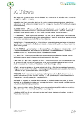 A Flora
Não existe mais vegetação nativa na área pleiteada para implantação do Acquário Ceará, ocorrendo
as seguintes espécies principais:

ALGODÃO-DA-PRAIA – Originário das ilhas do Pacífico, disseminada mundialmente nos trópicos e
subtrópicos, sendo até considerado planta daninha em algumas situações. No Brasil é cultivado pela
ornamentabilidade.

CAPIM-DE-BURRO – A África tropical, Eurásia, Índia e Malásia são possíveis regiões de sua origem.
Trata-se de uma planta colonizadora que compete com espécies nativas e agrícolas por espaço,
umidade e nutrientes, eliminando do solo o oxigênio que as plantas nativas necessitam.

CARAMBOLEIRA – Planta originária da Indochina. Seu fruto é muito apreciado por suas vitaminas e
sais minerais. É encontrada na maioria dos países tropicais e usada na alimentação (sucos, doces) e
na medicina caseira (para combater febres e hiperglicemia).

CARRAPICHO – Originária da América Tropical. Planta anual capaz de se desenvolver em todos os
tipos de solos. Impede a alimentação de animais e é muito competitiva, além de dificultar a colheita
dos cultivos agrícolas.

CÁSSIA-IMPERIAL – Apresenta origem no Sudeste da Ásia. A floração ocorre entre dezembro e abril
e origina flores amareladas. A frutificação é do tipo vagem e ocorre de setembro a novembro. É
cultivada como árvore ornamental em climas tropicais a subtropicais.

CASTANHOLA – Árvore originária da Ásia e durante muito tempo foi bastante cultivada em vias
públicas e praças, pois sua folhagem permite sombreamento abundante.

CHOCALHO DE CASCAVEL – Originária da África e introduzida no Brasil com a finalidade de cultivo
de cobertura de solo e fornecimento de adubo verde, sendo considerada atualmente como uma
planta herbácea (erva) invasora, em face de sua ampla disseminação natural.

CIÚME – Também chamada flor-de-seda. Originária da África e Ásia. Planta invasora de pastagens,
margens de estradas, terrenos baldios e plantios agrícolas.Tolera solos arenosos e é muito resistente
a períodos de seca, podendo ser usada como forrageira.

COQUEIRO – Referências afirmam que esta planta é originária da Índia. Ela frutifica em locais de
clima quente e se adapta bem em solos arenosos. O fruto apresenta valor comercial e alimentício.
Essa palmeira é também usada para fins paisagísticos.

LEUCENA – É originária da América Central, de onde se dispersou para outras partes do mundo,
podendo ser empregada como forrageira, produção de madeira, carvão vegetal, melhoramento do
solo, artesanal (sementes) e paisagística.

NIM – Árvore de origem asiática. É utilizada para controle de insetos, na fabricação de cosméticos,
reflorestamentos, como madeira de lei, adubo e no paisagismo.

PALMEIRA-IMPERIAL – É uma palmeira originária das Antilhas, plantada no Brasil por D. João VI.
Possui valor ornamental.




EIA/RIMA – ACQUÁRIO CEARÁ
FORTALEZA - CEARÁ
                                                                                             26
 