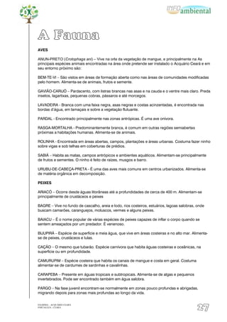 A Fauna
AVES

ANUN-PRETO (Crotophaga ani) – Vive na orla da vegetação de mangue, e principalmente na As
principais espécies animais encontradas na área onde pretende ser instalado o Acquário Ceará e em
seu entorno próximo são:

BEM-TE-VI – São vistos em áreas de formação aberta como nas áreas de comunidades modificadas
pelo homem. Alimenta-se de animais, frutos e semente.

GAVIÃO-CARIJÓ – Pardacento, com listras brancas nas asas e na cauda e o ventre mais claro. Preda
insetos, lagartixas, pequenas cobras, pássaros e até morcegos.

LAVADEIRA - Branca com uma faixa negra, asas negras e costas acinzentadas, é encontrada nas
bordas d‟água, em lamaçais e sobre a vegetação flutuante.

PARDAL - Encontrado principalmente nas zonas antrópicas. É uma ave onívora.

RASGA-MORTALHA - Predominantemente branca, é comum em outras regiões semiabertas
próximas a habitações humanas. Alimenta-se de animais.

ROLINHA - Encontrada em áreas abertas, campos, plantações e áreas urbanas. Costuma fazer ninho
sobre vigas e sob telhas em coberturas de prédios.

SABIÁ – Habita as matas, campos antrópicos e ambientes aquáticos. Alimentam-se principalmente
de frutos e sementes. O ninho é feito de raízes, musgos e barro.

URUBU-DE-CABEÇA-PRETA - É uma das aves mais comuns em centros urbanizados. Alimenta-se
de matéria orgânica em decomposição.

PEIXES

ARIACÓ – Ocorre desde águas litorâneas até a profundidades de cerca de 400 m. Alimentam-se
principalmente de crustáceos e peixes

BAGRE – Vive no fundo de cascalho, areia e lodo, rios costeiros, estuários, lagoas salobras, onde
buscam camarões, caranguejos, moluscos, vermes e alguns peixes.

BAIACU – É o nome popular de várias espécies de peixes capazes de inflar o corpo quando se
sentem ameaçados por um predador. É venenoso.

BIJUPIRÁ – Espécie de superfície e meia água, que vive em áreas costeiras e no alto mar. Alimenta-
se de peixes, crustáceos e lulas.

CAÇÃO – O mesmo que tubarão. Espécie carnívora que habita águas costeiras e oceânicas, na
superfície ou em profundidade.

CAMURUPIM – Espécie costeira que habita os canais de mangue e costa em geral. Costuma
alimentar-se de cardumes de sardinhas e cavalinhas.

CARAPEBA – Presente em águas tropicais e subtropicais. Alimenta-se de algas e pequenos
invertebrados. Pode ser encontrado também em água salobra.

PARGO – Na fase juvenil encontram-se normalmente em zonas pouco profundas e abrigadas,
migrando depois para zonas mais profundas ao longo da vida.


EIA/RIMA – ACQUÁRIO CEARÁ
FORTALEZA - CEARÁ
                                                                                            27
 