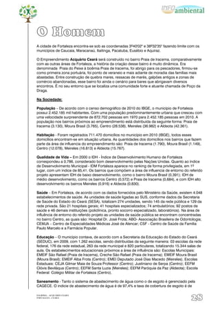 O Homem
A cidade de Fortaleza encontra-se sob as coordenadas 3º40'02'' e 38º32'35'' fazendo limite com os
municípios de Caucaia, Maracanaú, Itaitinga, Pacatuba, Eusébio e Aquiraz.

O Empreendimento Acquário Ceará será construído no bairro Praia de Iracema, comparativamente
com as outras áreas de Fortaleza, a história da criação desse bairro é muito dinâmica. Era
denominada Praia do Peixe à boêmia Praia de Iracema, foi abrigo para os pescadores, firmou-se
como primeira zona portuária, foi ponto de veraneio e mais adiante de moradia das famílias mais
abastadas. Entre construção de quebra mares, ressacas de marés, galpões antigos e zonas de
comércio abandonadas, esse bairro foi ainda o cenário para bares que abrigavam diversos
encontros. É no seu entorno que se localiza uma comunidade forte e atuante chamada de Poço da
Draga.

Na Sociedade:

População – De acordo com o censo demográfico de 2010 do IBGE, o município de Fortaleza
possui 2.452.185 mil habitantes. Com uma população predominantemente urbana que cresceu com
uma velocidade surpreendente de 872.702 pessoas em 1970 para 2.452.185 pessoas em 2010. A
população nos bairros próximos ao empreendimento está distribuída da seguinte forma: Praia de
Iracema (3.130), Moura Brasil (3.765), Centro (28.538), Meireles (36.982) e Aldeota (42.361).

Habitação - Foram registrados 711.470 domicílios no município em 2010 (IBGE), todos esses
domicílios encontram-se em situação urbana. As quantidades dos domicílios nos bairros que fazem
parte da área de influencia do empreendimento são: Praia de Iracema (1.790), Moura Brasil (1.149),
Centro (12.078), Meireles (16.813) e Aldeota (15.767).

Qualidade de Vida – Em 2000 o IDH - Índice de Desenvolvimento Humano de Fortaleza
correspondeu a 0,786, considerado bom desenvolvimento pelas Nações Unidas. Quanto ao índice
de Desenvolvimento Municipal - IDM Fortaleza aparece no ranking de forma privilegiada, em 1º
lugar, com um índice de 85,41. Os bairros que compõem a área de influencia de entorno do referido
projeto apresentam IDH de baixo desenvolvimento, como o bairro Moura Brasil (0,391); IDH de
médio desenvolvimento, como os bairros Centro (0,572) e Praia de Iracema (0,684), e com IDH alto
desenvolvimento os bairros Meireles (0,916) e Aldeota (0,830).

Saúde – Em Fortaleza, de acordo com os dados fornecidos pelo Ministério da Saúde, existem 4.048
estabelecimentos de saúde. As unidades de saúde ligadas ao SUS, conforme dados da Secretaria
de Saúde do Estado do Ceará (SESA), totalizam 274 unidades, sendo 145 da rede pública e 129 da
rede privada. São 21 hospitais gerais; 41 hospitais especializados; 74 ambulatórios; 92 postos de
saúde e 46 demais instituições (policlínica, pronto socorro especializado, laboratórios). Na área de
influência de entorno do referido projeto as unidades de saúde pública se encontram concentradas
no bairro Centro, as quais são: Hospital Dr. José Frota; ABO- Associação Brasileira de Odontologia;
CEMJA – Centro de Especialidades Médicas José de Alencar; CSF - Centro de Saúde da Família
Paulo Marcelo e a Farmácia Popular.

Educação – O município contava, de acordo com a Secretaria da Educação do Estado do Ceará
(SEDUC), em 2009, com 1.262 escolas, sendo distribuídas da seguinte maneira: 03 escolas da rede
federal, 176 da rede estadual, 263 da rede municipal e 820 particulares, totalizando 15.344 salas de
aula. Os estabelecimentos educacionais próximos a área de influência são: Escolas Municipais:
EMEIF São Rafael (Praia de Iracema), Creche São Rafael (Praia de Iracema); EMEIF Moura Brasil
(Moura Brasil); EMEIF Alba Frota (Centro); EMEI Deputado José Dias Macedo (Meireles). Escolas
Estaduais: CEJA Gilmar Maia de Souza Professor (Centro); Justiniano de Serpa (Centro); EEFM
Clóvis Beviláqua (Centro); EEFM Santa Luzia (Meireles); EEFM Paróquia da Paz (Aldeota); Escola
Federal: Colégio Militar de Fortaleza (Centro).

Saneamento - Tanto o sistema de abastecimento de água como o de esgoto é gerenciado pela
CAGECE. O indicie de abastecimento de água é de 97,4% e taxa de cobertura de esgoto é de

EIA/RIMA – ACQUÁRIO CEARÁ
FORTALEZA - CEARÁ
                                                                                             28
 