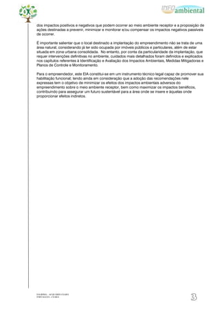 dos impactos positivos e negativos que podem ocorrer ao meio ambiente receptor e a proposição de
ações destinadas a prevenir, minimizar e monitorar e/ou compensar os impactos negativos passíveis
de ocorrer.

É importante salientar que o local destinado a implantação do empreendimento não se trata de uma
área natural, considerando já ter sido ocupada por imóveis públicos e particulares, além de estar
situada em zona urbana consolidada. No entanto, por conta da particularidade da implantação, que
requer intervenções definitivas no ambiente, cuidados mais detalhados foram definidos e explicados
nos capítulos referentes à Identificação e Avaliação dos Impactos Ambientais, Medidas Mitigadoras e
Planos de Controle e Monitoramento.

Para o empreendedor, este EIA constitui-se em um instrumento técnico legal capaz de promover sua
habilitação funcional; tendo ainda em consideração que a adoção das recomendações nele
expressas tem o objetivo de minimizar os efeitos dos impactos ambientais adversos do
empreendimento sobre o meio ambiente receptor, bem como maximizar os impactos benéficos,
contribuindo para assegurar um futuro sustentável para a área onde se insere e àquelas onde
proporcionar efeitos indiretos.




EIA/RIMA – ACQUÁRIO CEARÁ
FORTALEZA - CEARÁ
                                                                                           3
 
