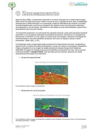O Zoneamento
Segundo Silva (2000), o zoneamento ambiental é um estudo integrado de um determinado espaço
físico e deve ser capaz de produzir e definir normas de uso e ocupação da terra, além de estabelecer
diretrizes para o desenvolvimento e a conservação, sugerindo alternativas para reverter o processo
de deteriorização social, econômica e ecológica. Seu objetivo é servir de instrumento essencial à
racionalização do uso do espaço, permitindo a maximização de suas potencialidades e garantindo a
perenidade de seus recursos naturais.

“O zoneamento ambiental é um instrumental de ordenação territorial, usado pela autoridade ambiental
para definir o uso de espaços destinados às atividades econômicas. Consiste em um planejamento
divisional de um território, ou uma cidade, em várias zonas de ocupação, indicando a localização de
empreendimentos e de outras atividades antrópicas, bem como os espaços naturais a serem
preservados’’ (Mota, 2001, p.127).

A metodologia usada na elaboração deste zoneamento foi desenvolvida com base na experiência
adquirida com o sucesso de projetos profissionais e, ainda, com base em informações cartográficas.
A Base cartográfica foi uma imagem de satélite extraída do freeware Google Earth datada de
2003/2009. A imagem foi utilizada porque permite identificar os elementos do meio, não só da área
onde será instalado o Acquário Ceará, mas das áreas que lhe envolvem, gerando com essas
características dois mapas de zoneamento:

     •    Zoneamento geoambiental


                                   Layout do Mapa de Zoneamento Geoambiental




Fonte: Modificado a partir de imagem do Google Earth.


     •    Zoneamento de uso de ocupação


                               Layout do Mapa de Zoneamento de Uso e Ocupação




Fonte: Modificado a partir de imagem do Google Earth e adaptado a partir dos Mapas de Zoneamento Urbano e de Zonas Especiais
de Interesse Social (PDP – Fortaleza).



EIA/RIMA – ACQUÁRIO CEARÁ
FORTALEZA - CEARÁ
                                                                                                                    30
 