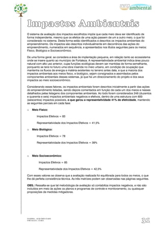 Impactos Ambientais
O sistema de avaliação dos impactos escolhidos impõe que cada meio deva ser identificado de
forma independente, mesmo que os efeitos de uma ação passem de um a outro meio, o que foi
considerado no sistema. Desta forma estão identificados e descritos os impactos ambientais do
empreendimento. Os impactos são descritos individualmente em decorrência das ações do
empreendimento, numerados em sequência, e apresentados nos títulos seguintes para os meios:
Físico, Biológico e Socioeconômico.

De uma forma geral, se considera a área de implantação pequena, em relação tanto ao ecossistema
onde se insere quanto ao município de Fortaleza. A representatividade ambiental indica área pouco
natural com alto uso anterior, cujas funções ecológicas devem ser mantidas de forma semelhante,
porquanto se terá no futuro uma obra inserida no meio urbano, em condição de ocupação que
mantenha os fluxos de energia e matéria existentes no terreno antes dela, e que a maioria dos
impactos ambientais aos meios físico, e biológico, sejam consignados e assimilados pelos
componentes ambientais desses sistemas, já que há um direcionamento do projeto e dos seus
impactos ao meio socioeconômico.

Considerando esses fatores, os impactos ambientais foram descritos inicialmente a partir das ações
do empreendimento listadas, sendo depois comentados em função de cada um dos meios e nesses
detalhados pelas listagens dos componentes ambientais. Ao todo foram considerados 246 (duzentos
e quarenta e seis) impactos ambientais negativos e efetivos, dentro de uma estrutura com 600
(seiscentos) impactos possíveis, o que gerou a representatividade 41% de efetividade, mantendo
as seguintes parciais em cada fase:

☼    Meio Físico:

          Impactos Efetivos = 83

          Representatividade dos Impactos Efetivos = 41,5%

☼    Meio Biológico:

          Impactos Efetivos = 78

          Representatividade dos Impactos Efetivos = 39%



☼    Meio Socioeconômico:

            Impactos Efetivos = 85

            Representatividade dos Impactos Efetivos = 42,5%

Com esses valores se observa que a avaliação realizada foi equilibrada para todos os meios, o que
lhe dá perfeita consistência técnica. As três matrizes podem ser observadas nas páginas seguintes.

OBS.: Ressalta-se que tal metodologia de avaliação só contabiliza impactos negativos, e não são
incluídos em meio às ações os planos e programas de controle e monitoramento, ou quaisquer
proposições de medidas mitigadoras.




EIA/RIMA – ACQUÁRIO CEARÁ
FORTALEZA - CEARÁ
                                                                                            31
 