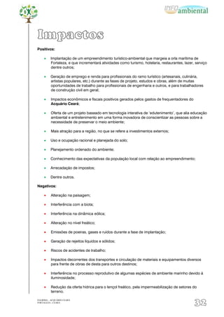 Impactos
Positivos:

          Implantação de um empreendimento turístico-ambiental que margeia a orla marítima de
          Fortaleza, e que incrementará atividades como turismo, hotelaria, restaurantes, lazer, serviço
          dentre outros;

          Geração de emprego e renda para profissionais do ramo turístico (artesanais, culinária,
          artistas populares, etc.) durante as fases de projeto, estudos e obras, além de muitas
          oportunidades de trabalho para profissionais de engenharia e outros, e para trabalhadores
          de construção civil em geral;

          Impactos econômicos e fiscais positivos gerados pelos gastos de frequentadores do
          Acquário Ceará;

          Oferta de um projeto baseado em tecnologia interativa de „edutenimento‟, que alia educação
          ambiental e entretenimento em uma forma inovadora de conscientizar as pessoas sobre a
          necessidade de preservar o meio ambiente;

          Mais atração para a região, no que se refere a investimentos externos;

          Uso e ocupação racional e planejada do solo;

          Planejamento ordenado do ambiente;

          Conhecimento das expectativas da população local com relação ao empreendimento;

          Arrecadação de impostos;

          Dentre outros.

Negativos:

          Alteração na paisagem;

          Interferência com a biota;

          Interferência na dinâmica eólica;

          Alteração no nível freático;

          Emissões de poeiras, gases e ruídos durante a fase de implantação;

          Geração de rejeitos líquidos e sólidos;

          Riscos de acidentes de trabalho;

          Impactos decorrentes dos transportes e circulação de materiais e equipamentos diversos
          para frente de obras de desta para outros destinos;

          Interferência no processo reprodutivo de algumas espécies de ambiente marinho devido à
          iluminosidade;

          Redução da oferta hídrica para o lençol freático, pela impermeabilização de setores do
          terreno.

EIA/RIMA – ACQUÁRIO CEARÁ
FORTALEZA - CEARÁ
                                                                                                32
 